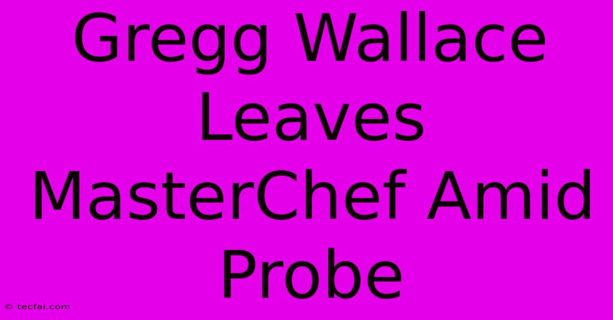 Gregg Wallace Leaves MasterChef Amid Probe