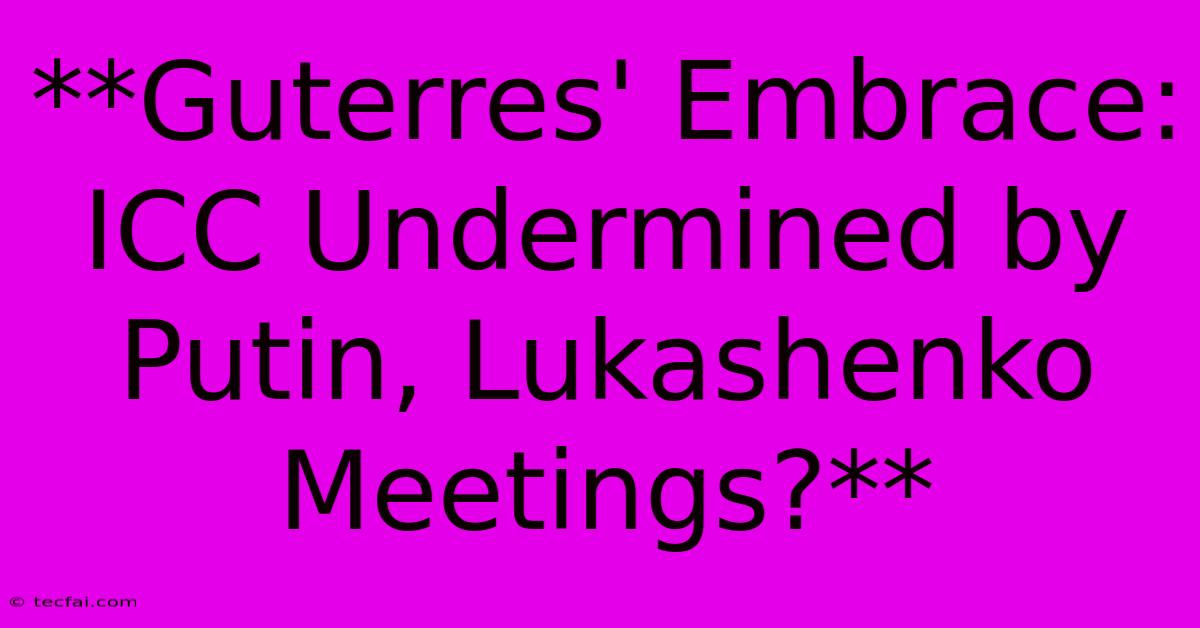 **Guterres' Embrace: ICC Undermined By Putin, Lukashenko Meetings?**