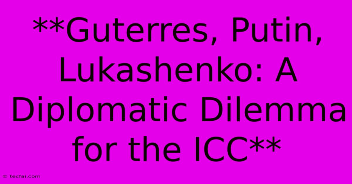 **Guterres, Putin, Lukashenko: A Diplomatic Dilemma For The ICC**