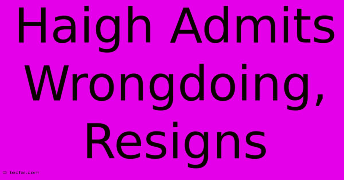 Haigh Admits Wrongdoing, Resigns