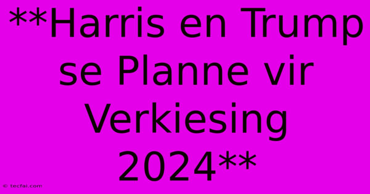 **Harris En Trump Se Planne Vir Verkiesing 2024**