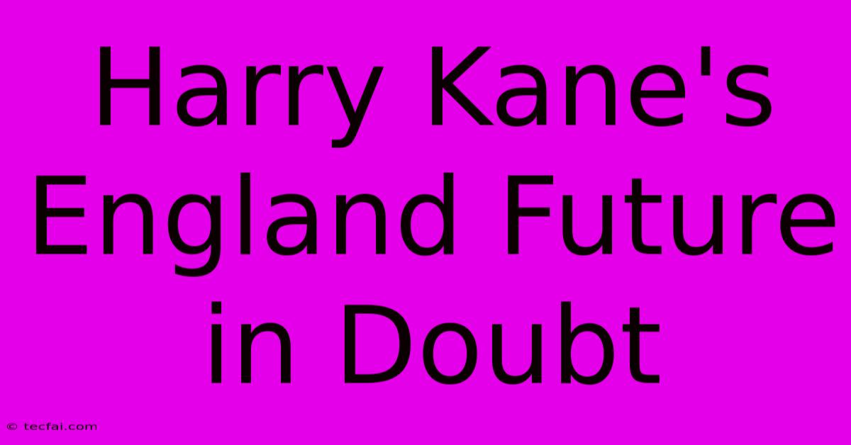 Harry Kane's England Future In Doubt