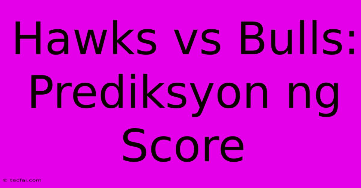 Hawks Vs Bulls: Prediksyon Ng Score