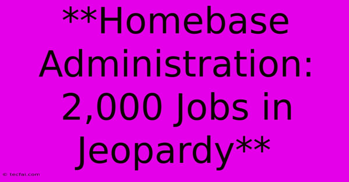 **Homebase Administration: 2,000 Jobs In Jeopardy**