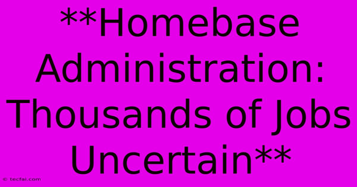 **Homebase Administration: Thousands Of Jobs Uncertain**