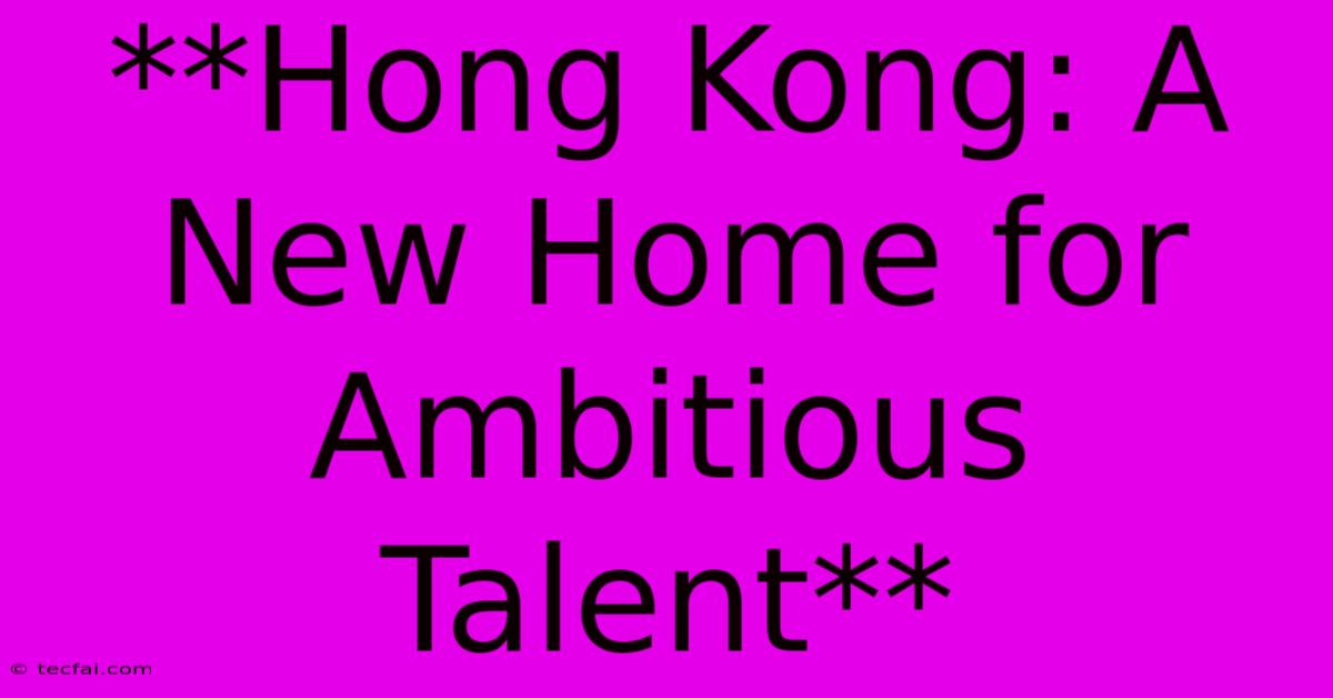 **Hong Kong: A New Home For Ambitious Talent** 