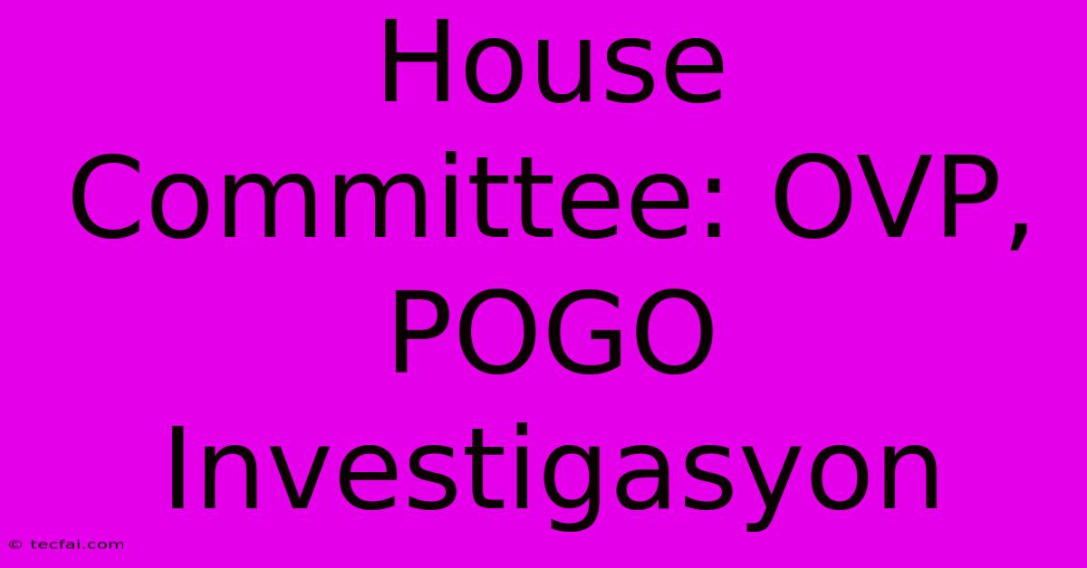 House Committee: OVP, POGO Investigasyon