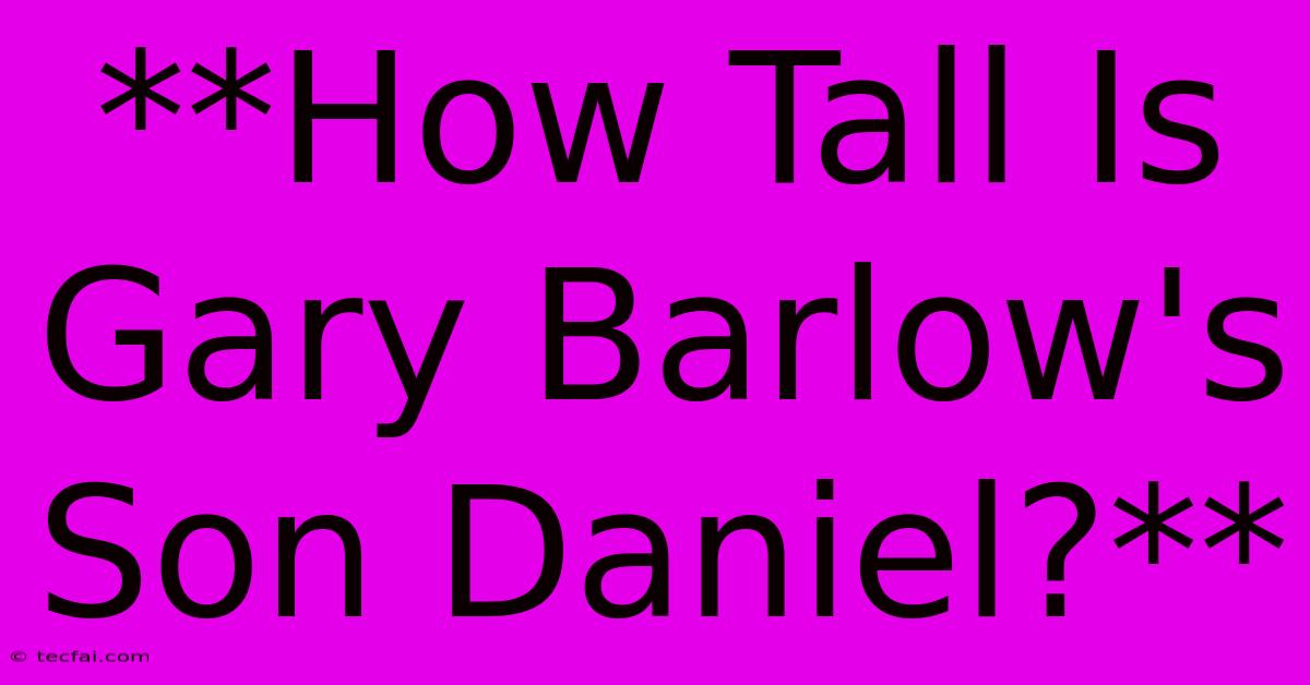 **How Tall Is Gary Barlow's Son Daniel?**