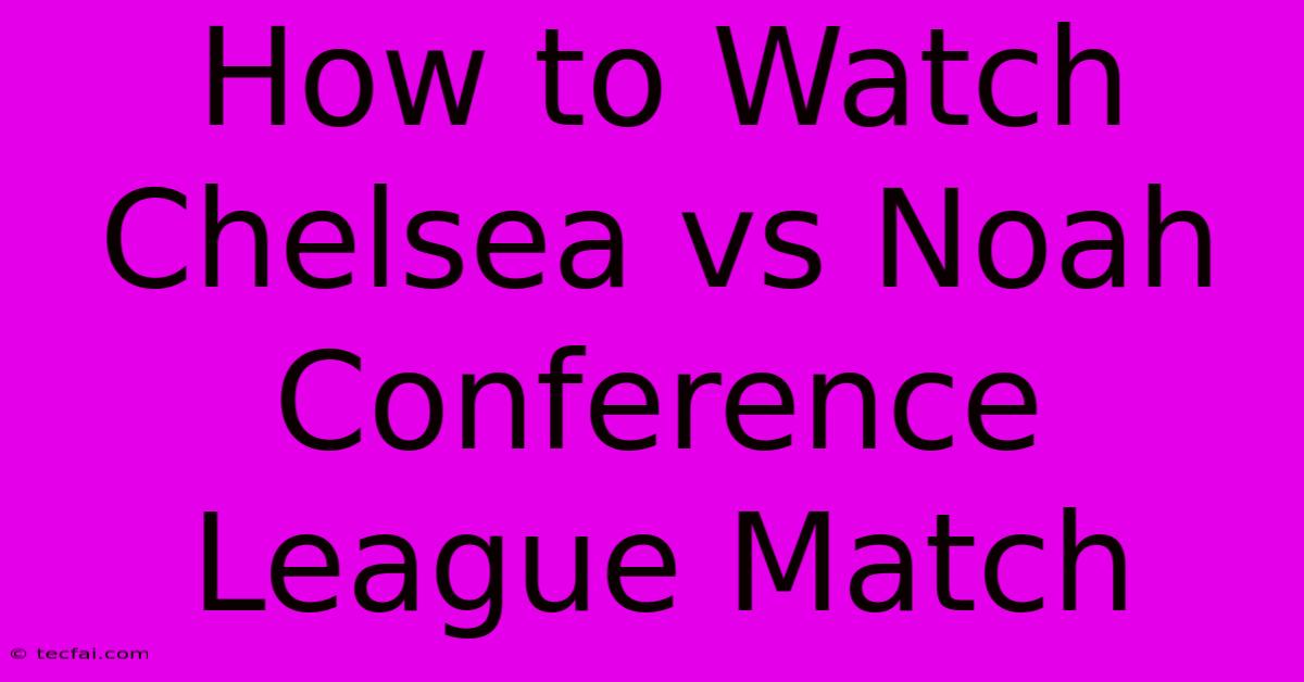 How To Watch Chelsea Vs Noah Conference League Match