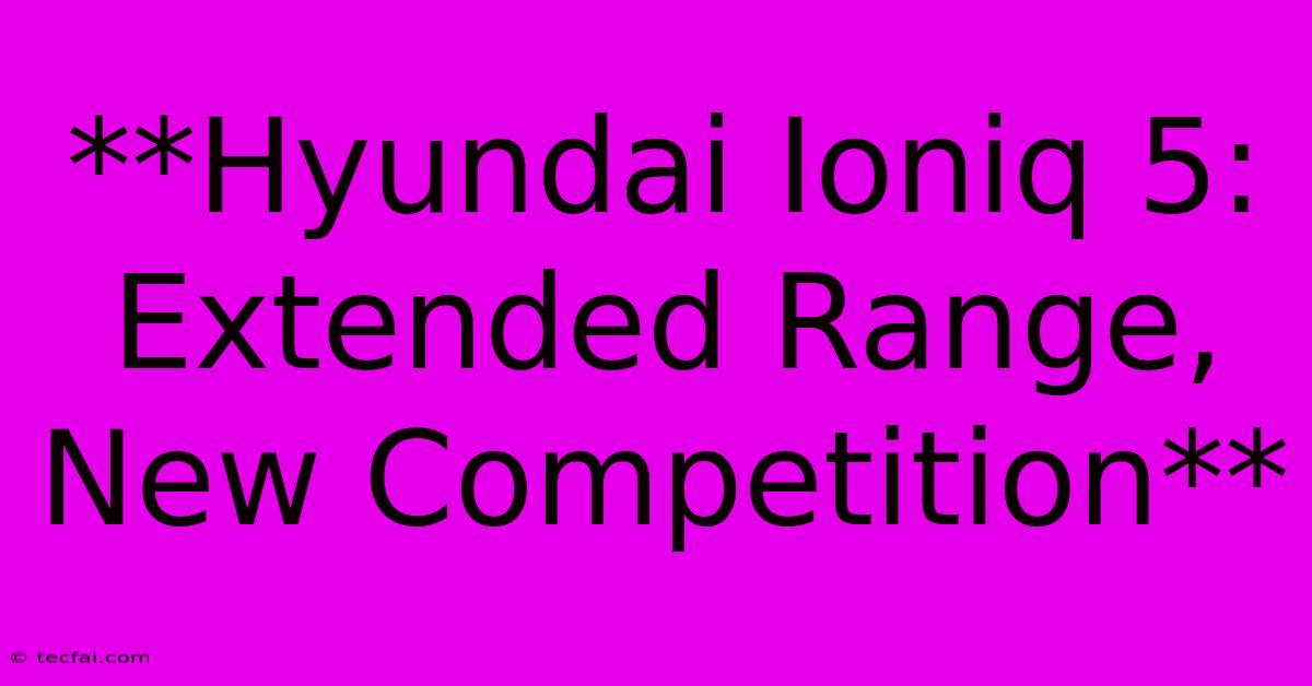 **Hyundai Ioniq 5: Extended Range, New Competition**