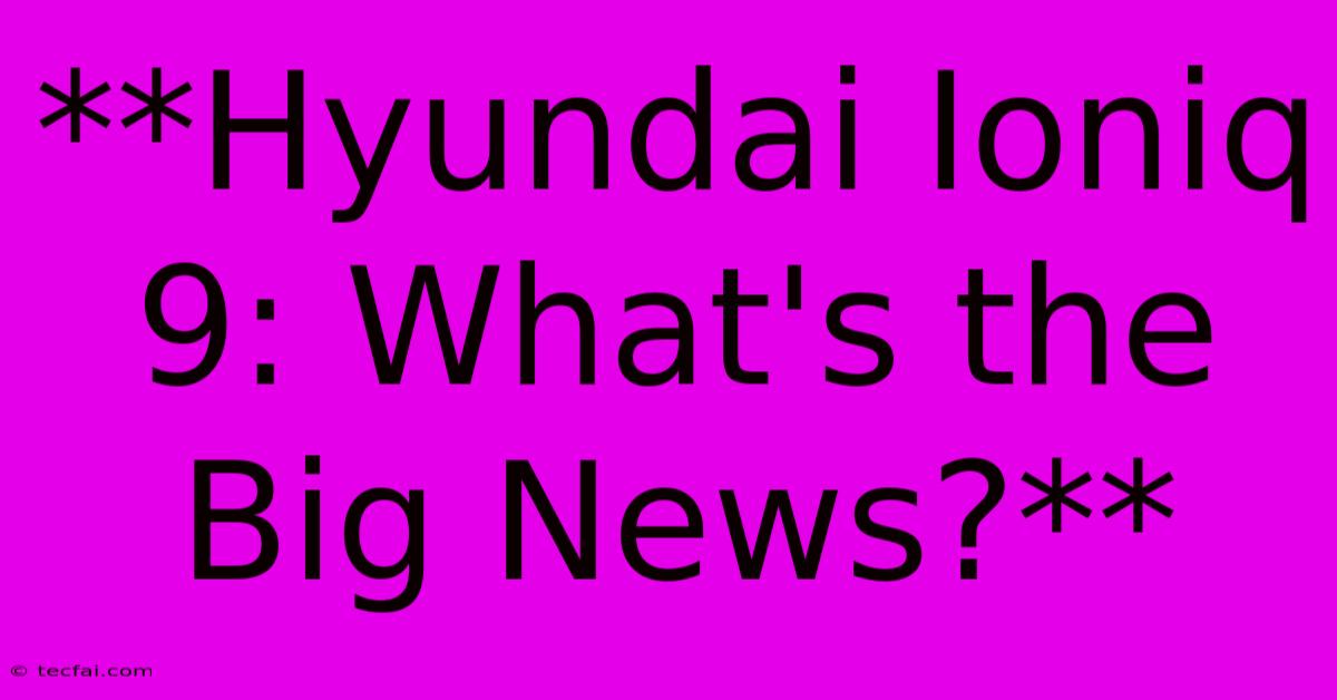 **Hyundai Ioniq 9: What's The Big News?**