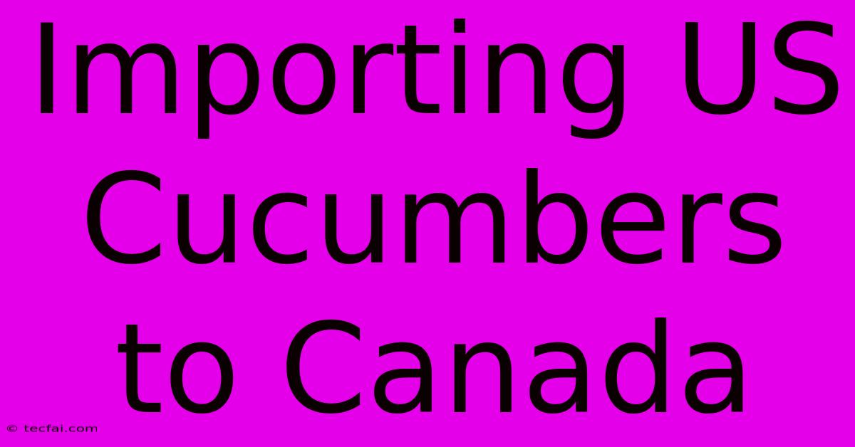 Importing US Cucumbers To Canada