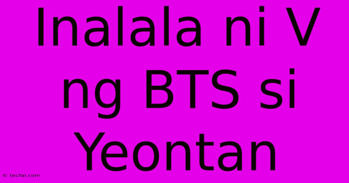 Inalala Ni V Ng BTS Si Yeontan