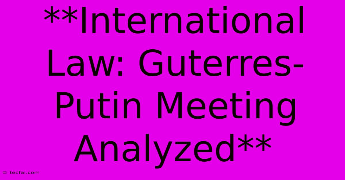 **International Law: Guterres-Putin Meeting Analyzed**