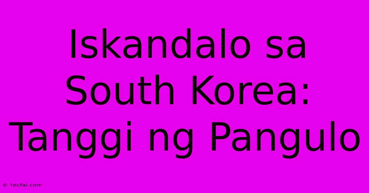 Iskandalo Sa South Korea: Tanggi Ng Pangulo