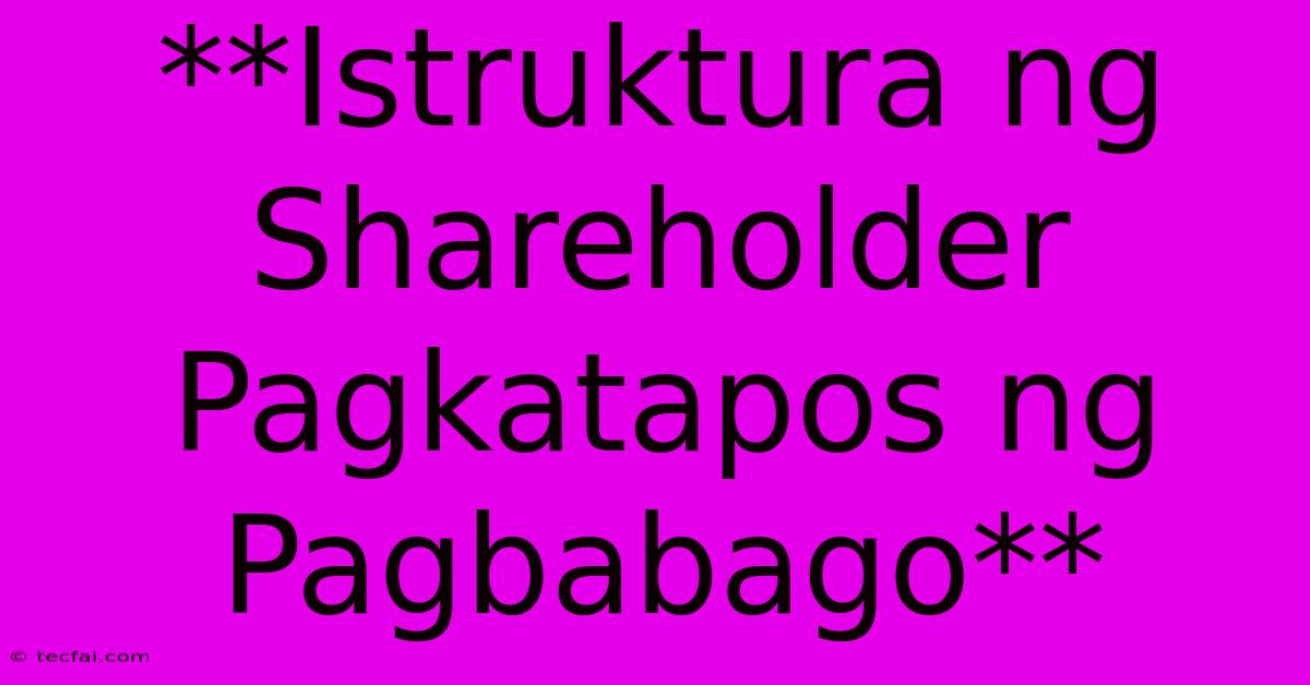 **Istruktura Ng Shareholder Pagkatapos Ng Pagbabago**