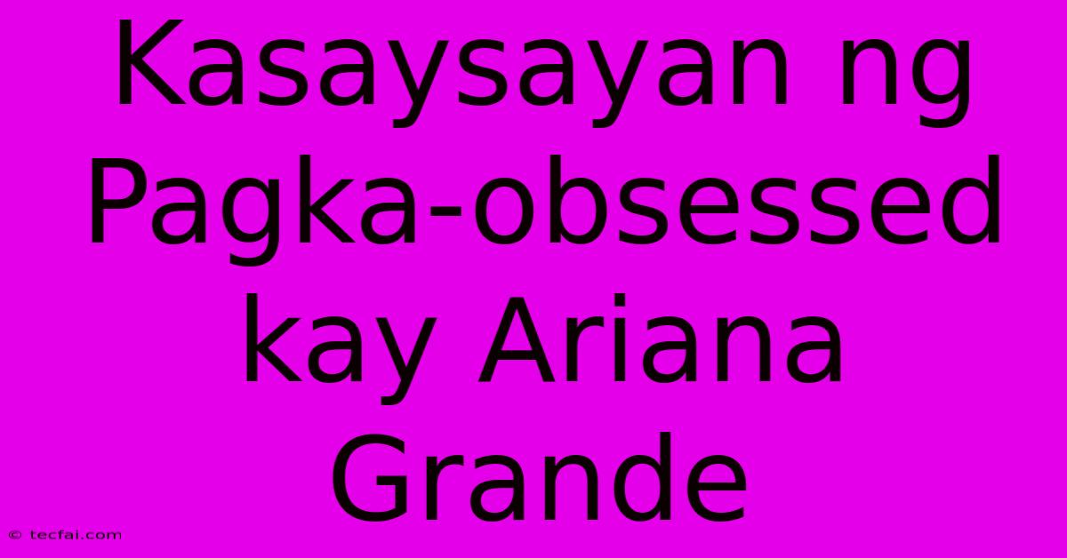 Kasaysayan Ng Pagka-obsessed Kay Ariana Grande