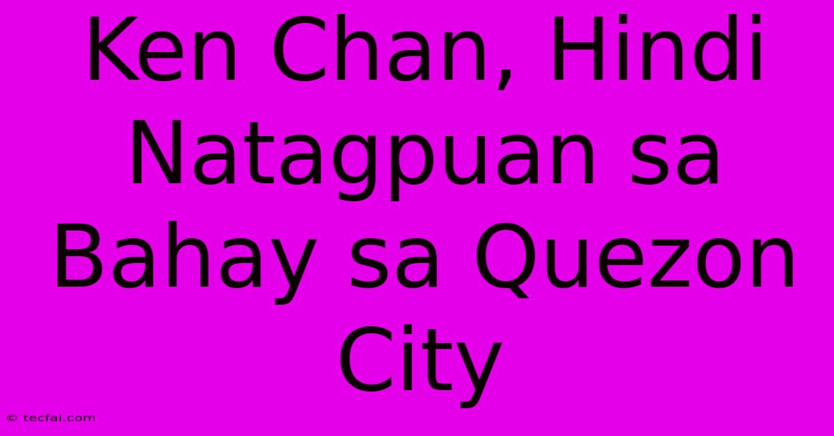 Ken Chan, Hindi Natagpuan Sa Bahay Sa Quezon City 