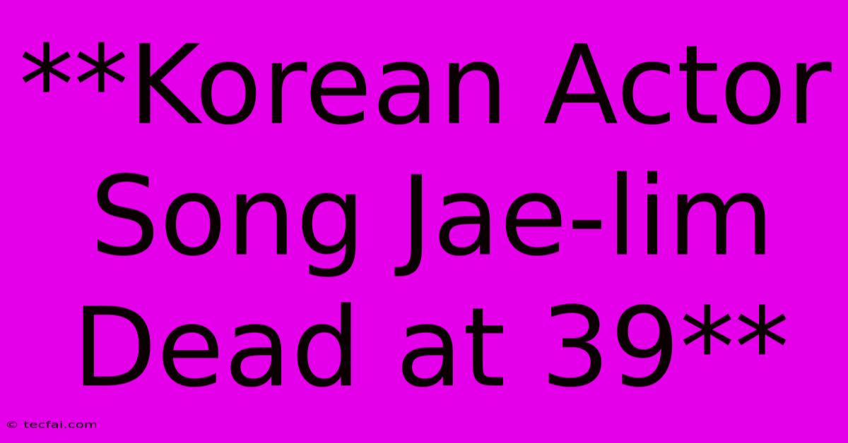 **Korean Actor Song Jae-lim Dead At 39**