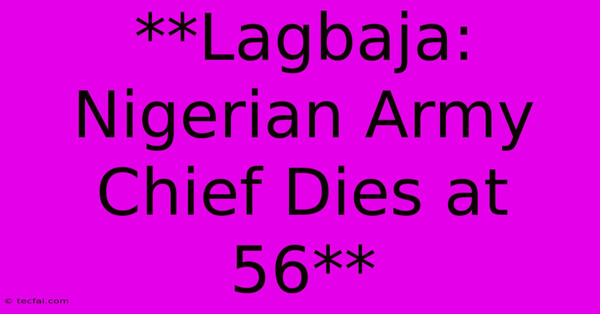 **Lagbaja: Nigerian Army Chief Dies At 56** 