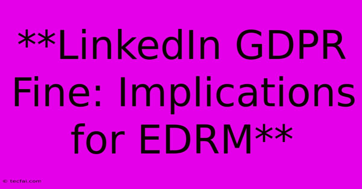 **LinkedIn GDPR Fine: Implications For EDRM**