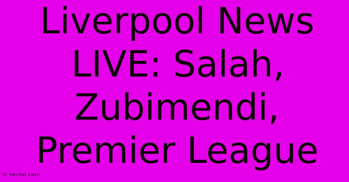 Liverpool News LIVE: Salah, Zubimendi, Premier League