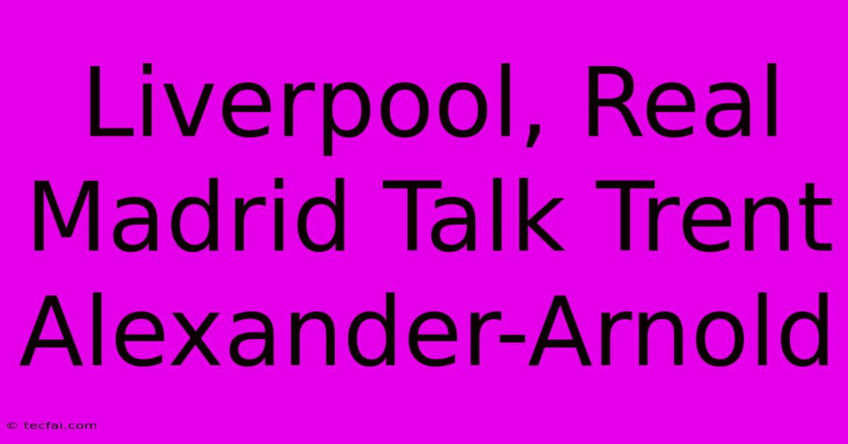 Liverpool, Real Madrid Talk Trent Alexander-Arnold