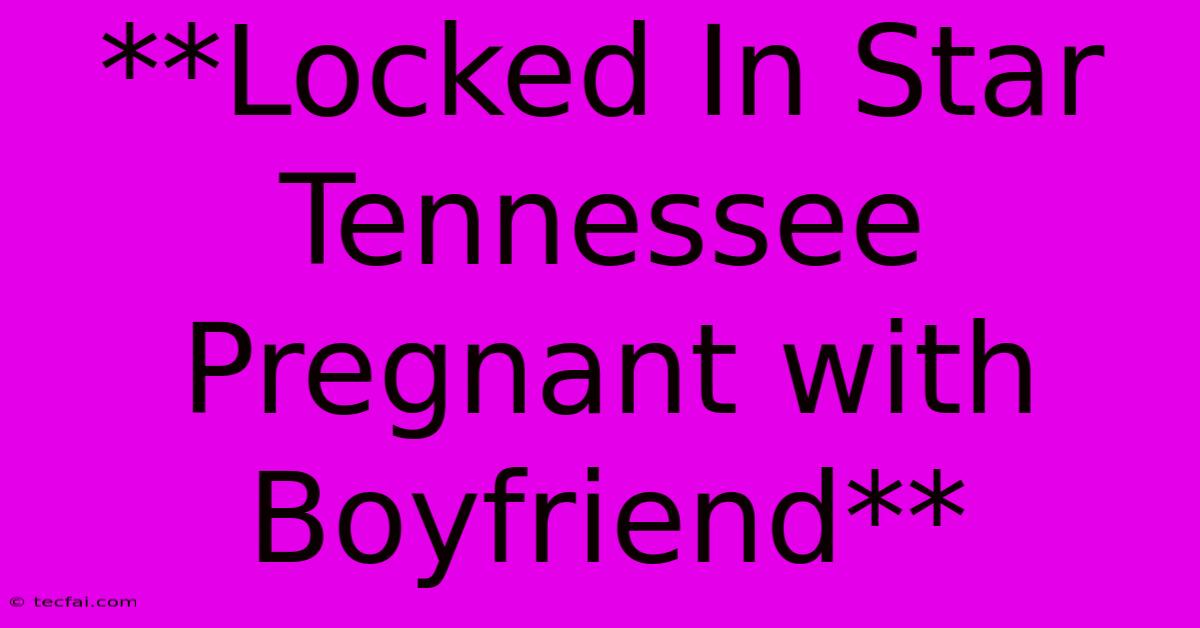 **Locked In Star Tennessee Pregnant With Boyfriend** 