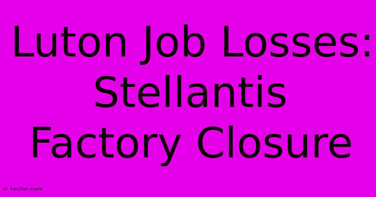 Luton Job Losses: Stellantis Factory Closure