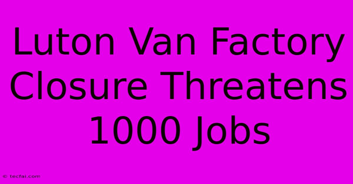 Luton Van Factory Closure Threatens 1000 Jobs