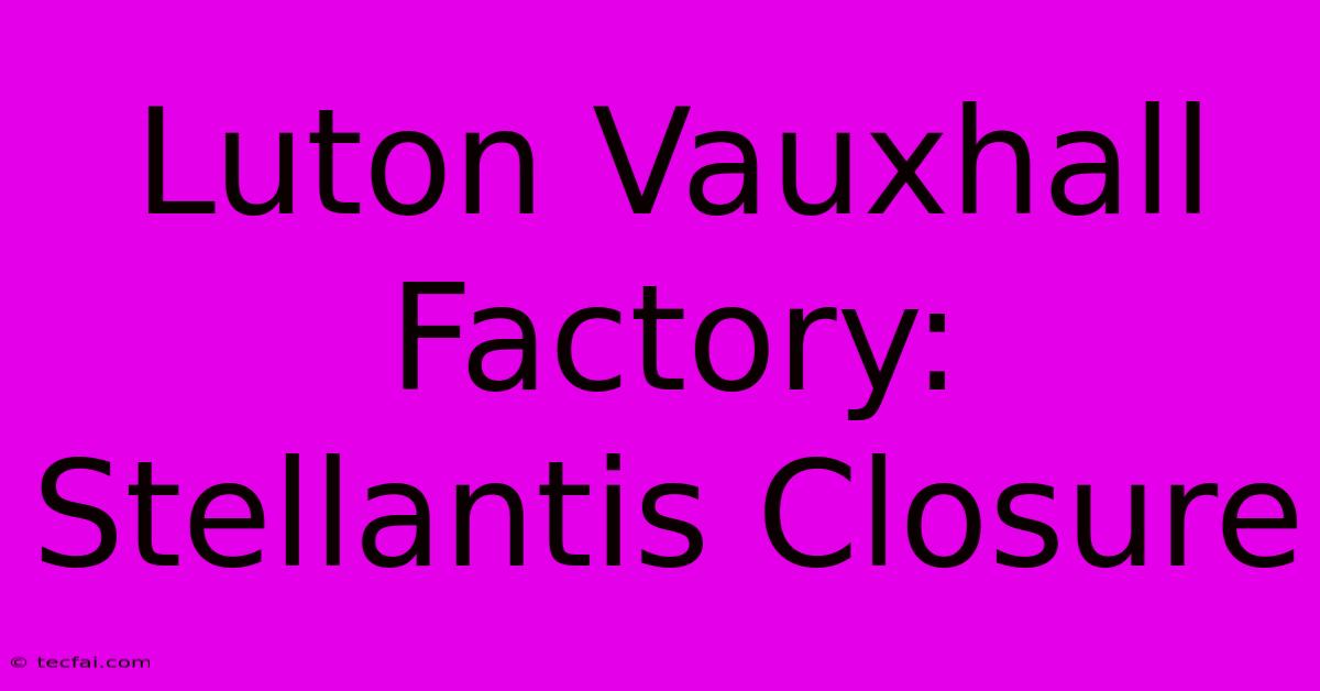 Luton Vauxhall Factory: Stellantis Closure