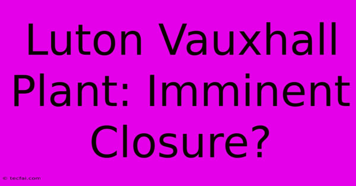 Luton Vauxhall Plant: Imminent Closure?