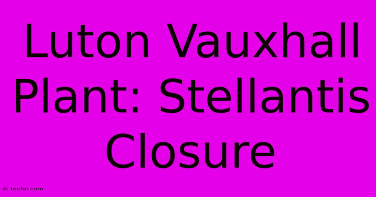 Luton Vauxhall Plant: Stellantis Closure