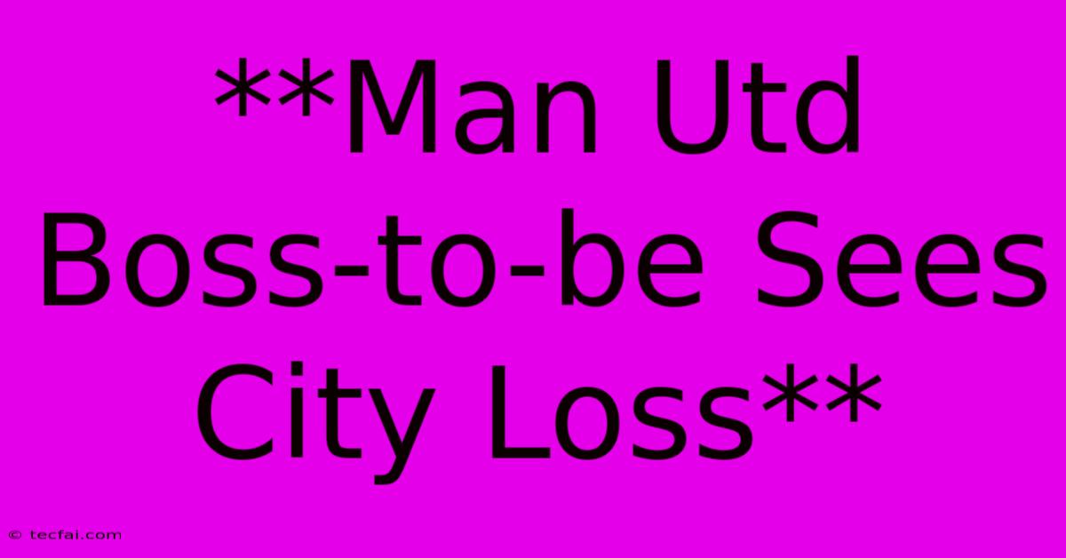 **Man Utd Boss-to-be Sees City Loss**