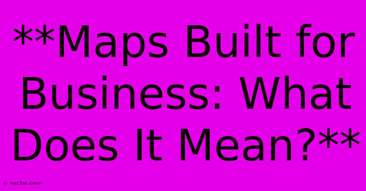 **Maps Built For Business: What Does It Mean?** 