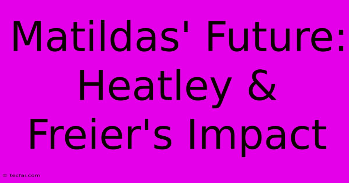 Matildas' Future: Heatley & Freier's Impact