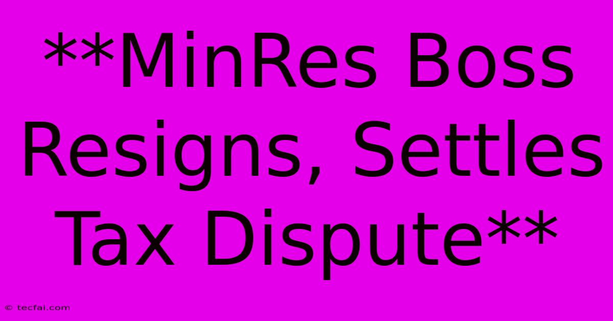 **MinRes Boss Resigns, Settles Tax Dispute**