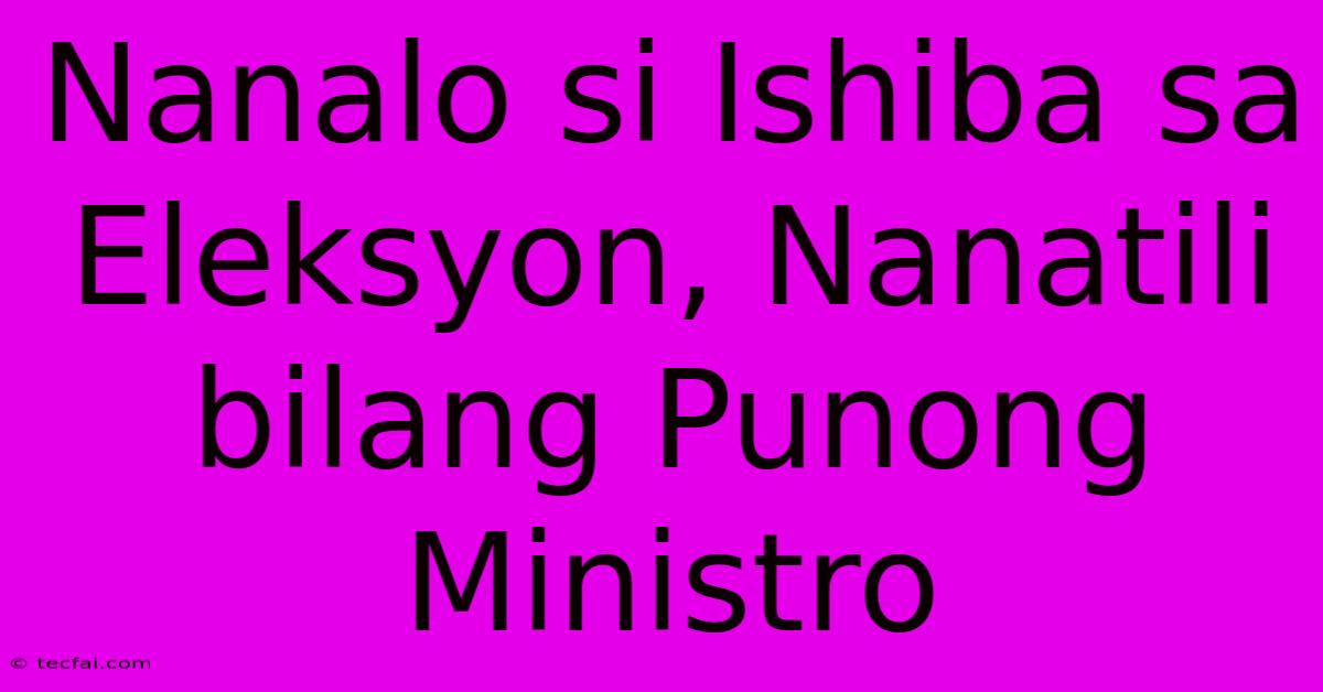 Nanalo Si Ishiba Sa Eleksyon, Nanatili Bilang Punong Ministro