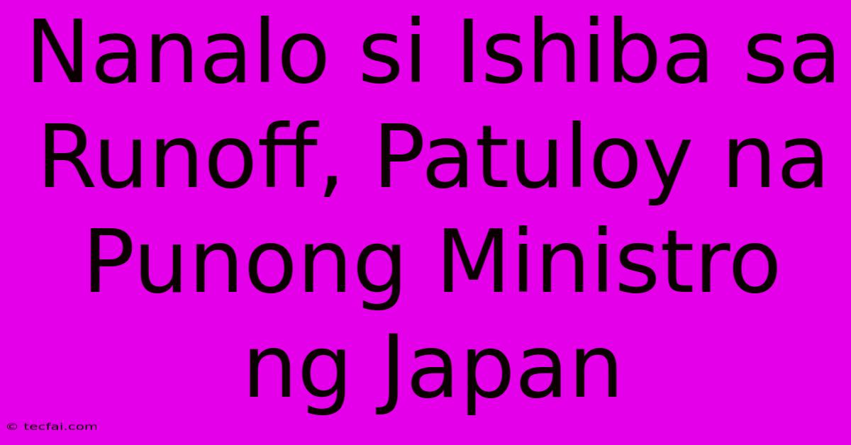 Nanalo Si Ishiba Sa Runoff, Patuloy Na Punong Ministro Ng Japan