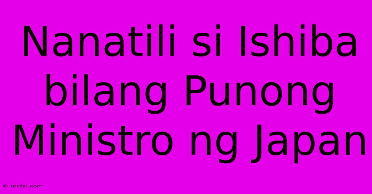 Nanatili Si Ishiba Bilang Punong Ministro Ng Japan