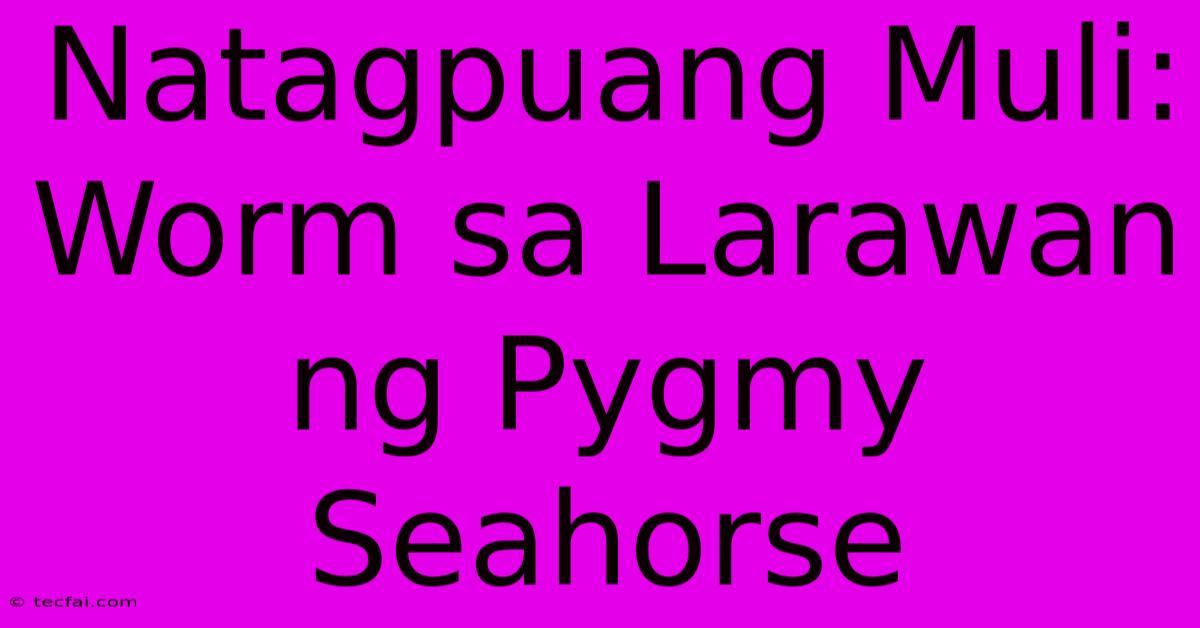 Natagpuang Muli:  Worm Sa Larawan Ng Pygmy Seahorse