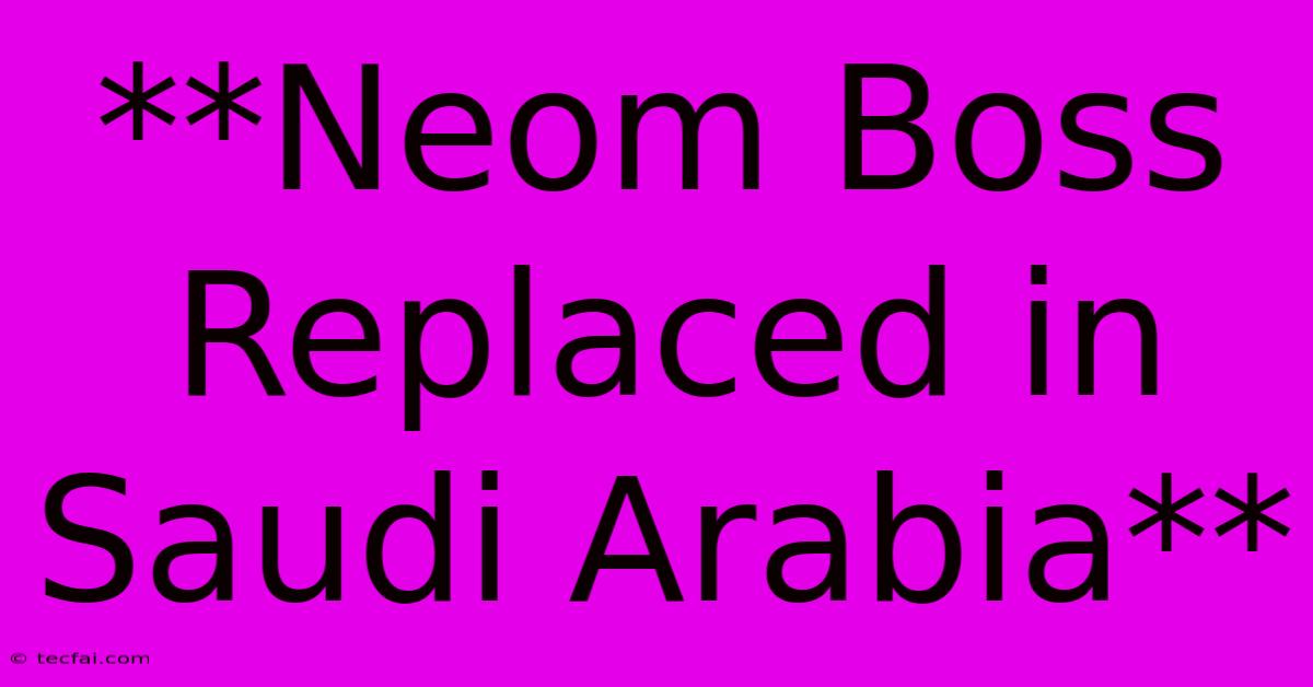 **Neom Boss Replaced In Saudi Arabia**