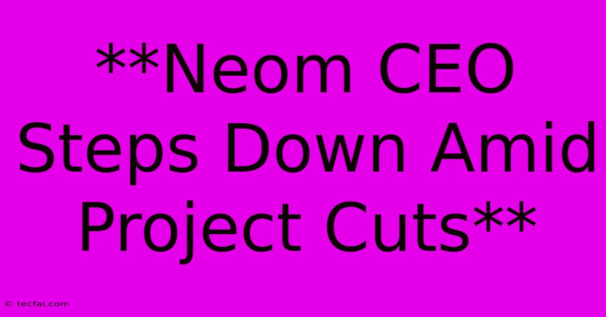 **Neom CEO Steps Down Amid Project Cuts**