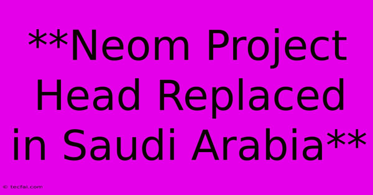 **Neom Project Head Replaced In Saudi Arabia** 