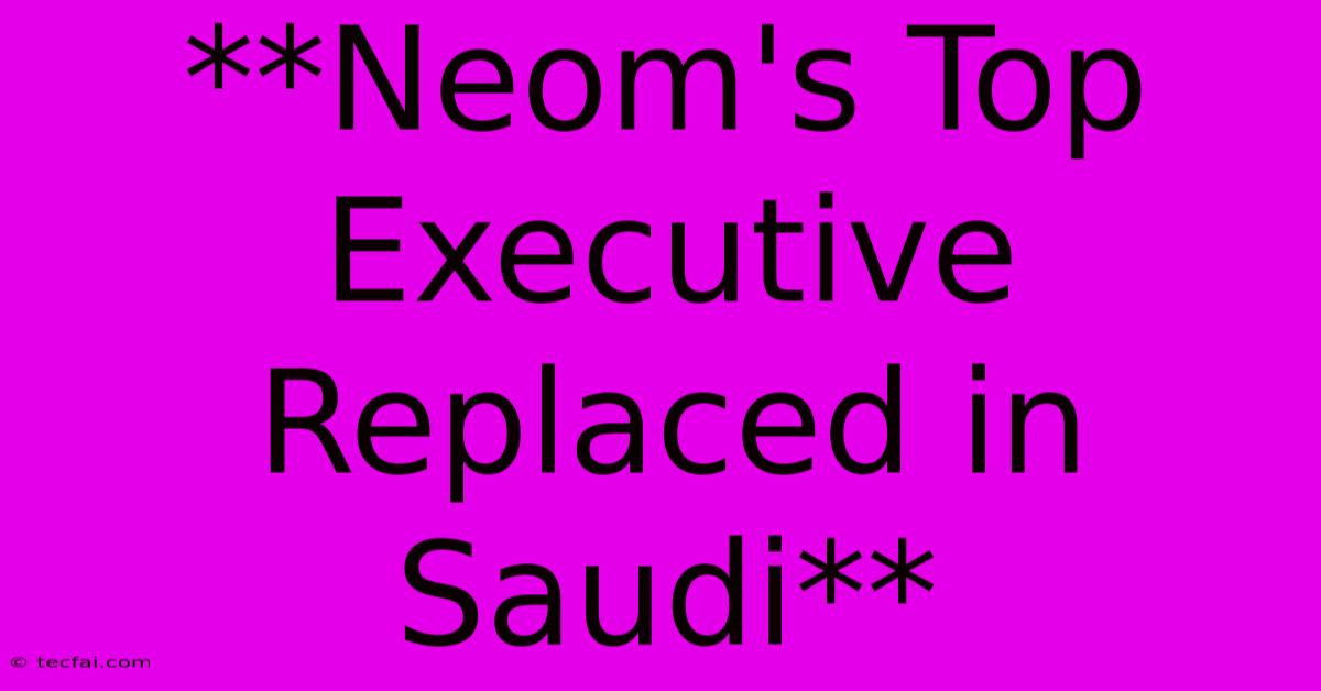 **Neom's Top Executive Replaced In Saudi** 