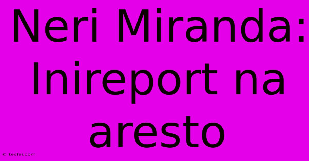 Neri Miranda: Inireport Na Aresto