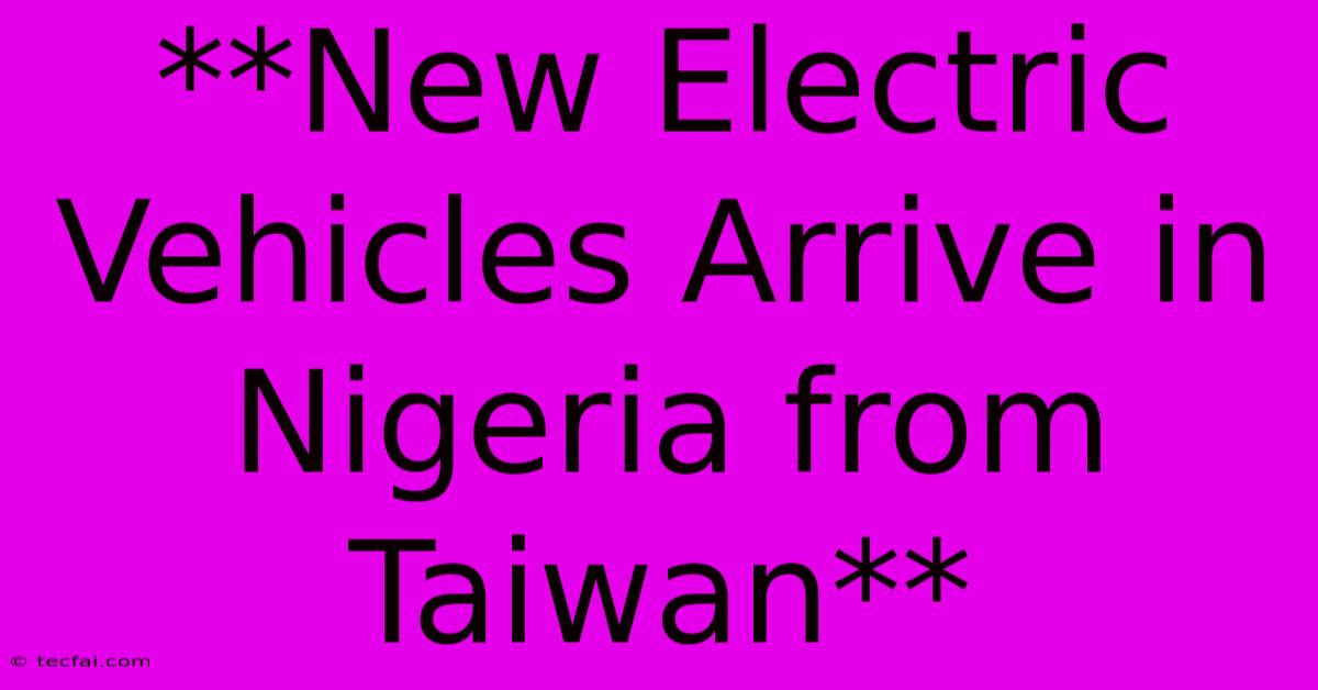 **New Electric Vehicles Arrive In Nigeria From Taiwan**