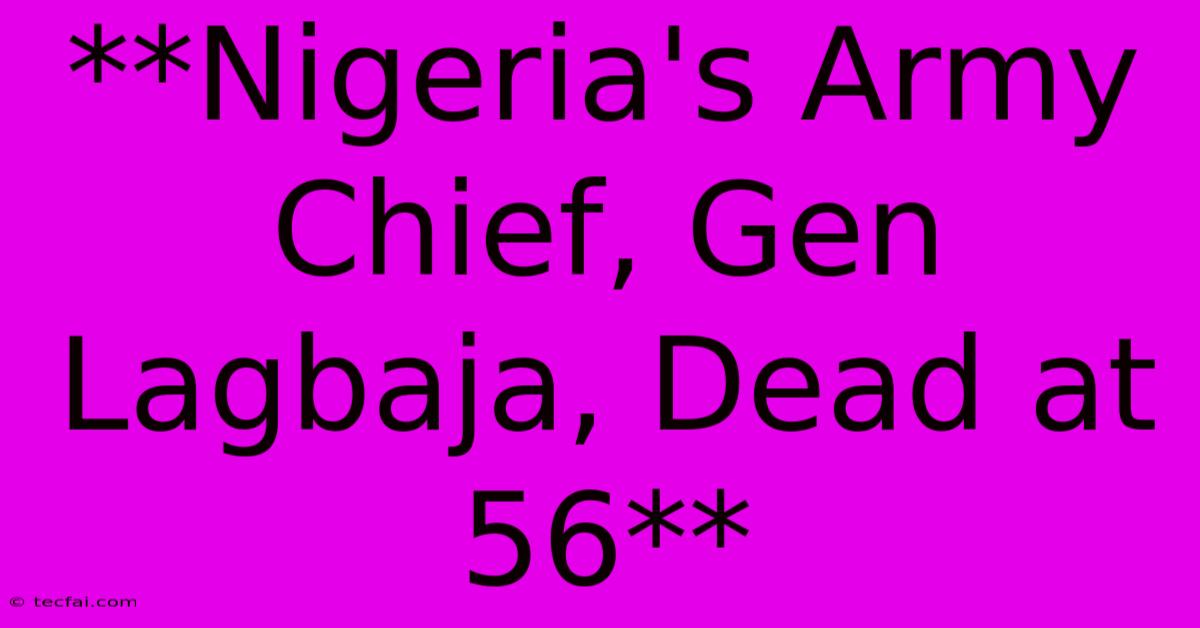 **Nigeria's Army Chief, Gen Lagbaja, Dead At 56**