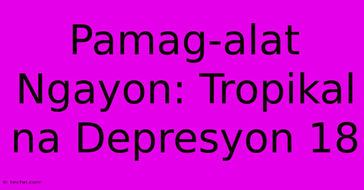 Pamag-alat Ngayon: Tropikal Na Depresyon 18