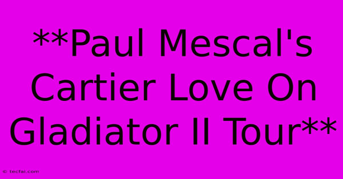 **Paul Mescal's Cartier Love On Gladiator II Tour** 